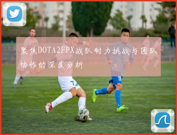 聚焦DOTA2FPX战队耐力挑战与团队协作的深度分析