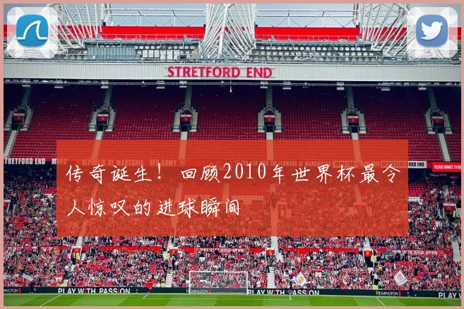 传奇诞生!回顾2010年世界杯最令人惊叹的进球瞬间