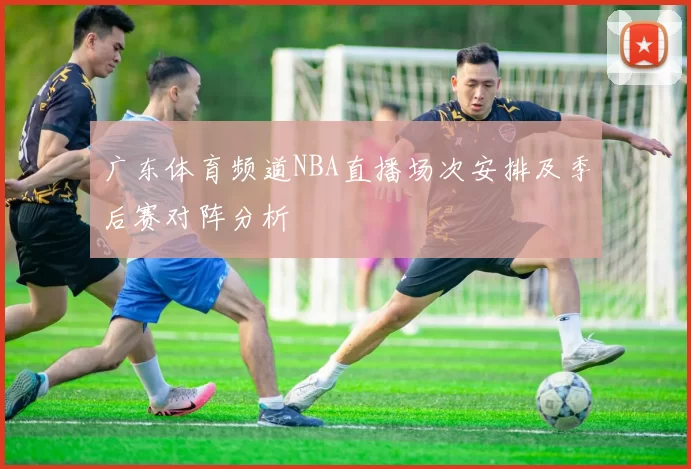 广东体育频道NBA直播场次安排及季后赛对阵分析