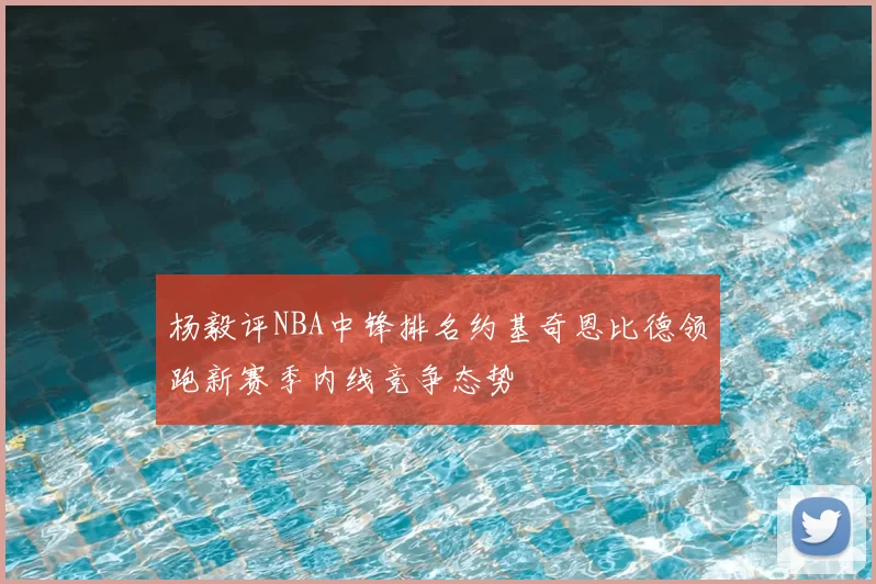 杨毅评NBA中锋排名约基奇恩比德领跑新赛季内线竞争态势